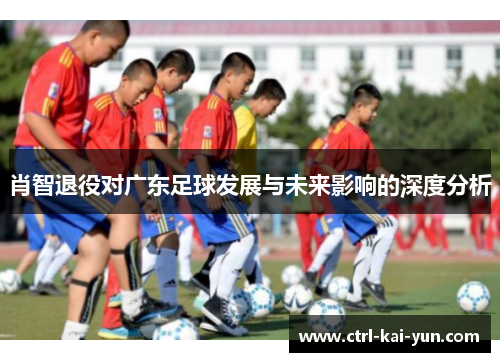 肖智退役对广东足球发展与未来影响的深度分析