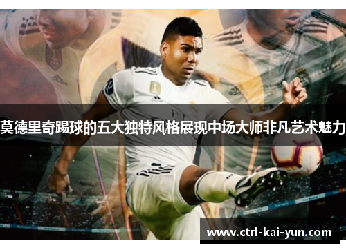 莫德里奇踢球的五大独特风格展现中场大师非凡艺术魅力
