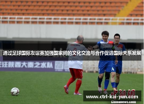 通过足球国际友谊赛加强国家间的文化交流与合作促进国际关系发展