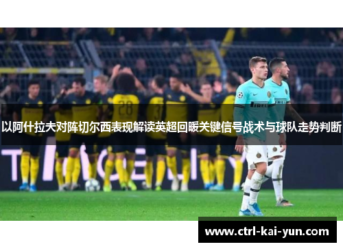 以阿什拉夫对阵切尔西表现解读英超回暖关键信号战术与球队走势判断