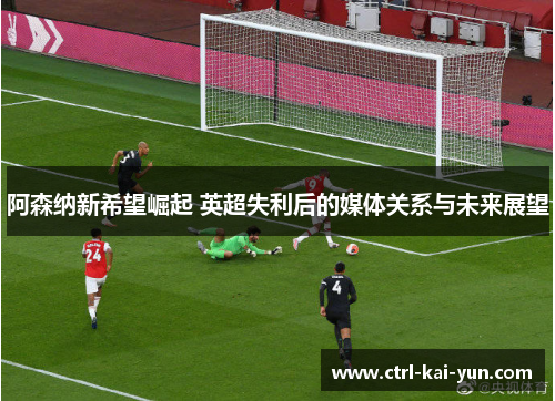 阿森纳新希望崛起 英超失利后的媒体关系与未来展望