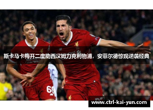斯卡马卡梅开二度助西汉姆力克利物浦，安菲尔德惊现逆袭经典