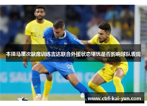 本泽马屡次缺席训练吉达联合外援状态堪忧是否影响球队表现