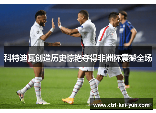 科特迪瓦创造历史惊艳夺得非洲杯震撼全场